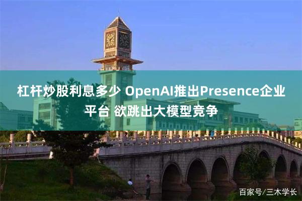 杠杆炒股利息多少 OpenAI推出Presence企业平台 欲跳出大模型竞争