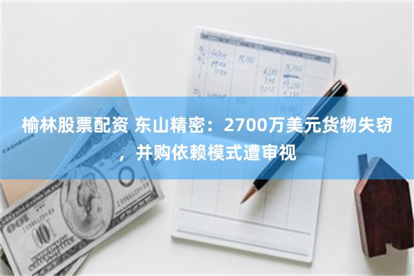 榆林股票配资 东山精密：2700万美元货物失窃，并购依赖模式遭审视