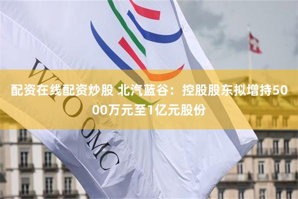 配资在线配资炒股 北汽蓝谷：控股股东拟增持5000万元至1亿元股份
