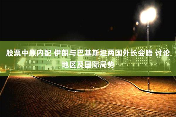 股票中原内配 伊朗与巴基斯坦两国外长会晤 讨论地区及国际局势