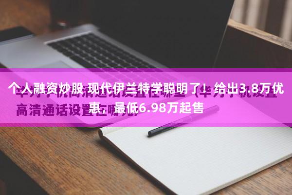个人融资炒股 现代伊兰特学聪明了！给出3.8万优惠，最低6.98万起售