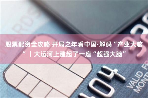 股票配资全攻略 开局之年看中国·解码“产业大脑”丨大运河上建起了一座“超强大脑”