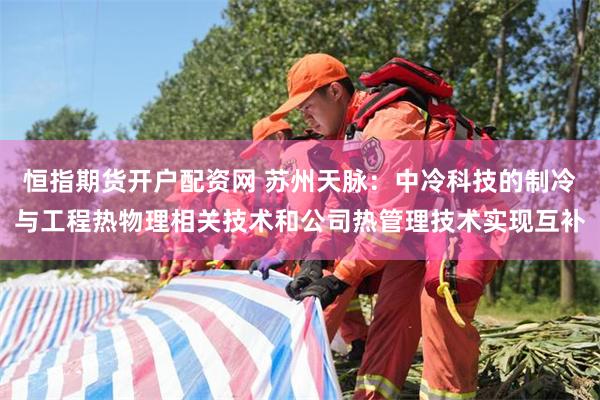 恒指期货开户配资网 苏州天脉：中冷科技的制冷与工程热物理相关技术和公司热管理技术实现互补