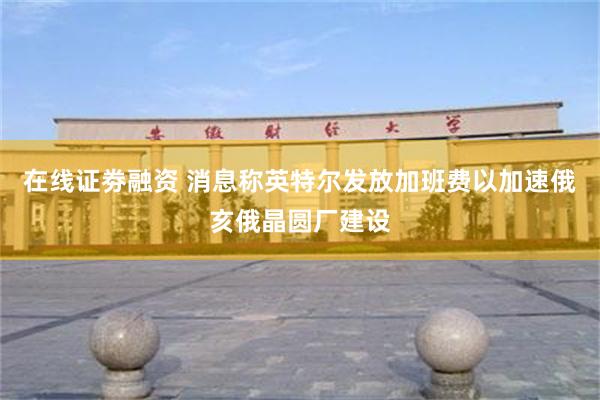 在线证劵融资 消息称英特尔发放加班费以加速俄亥俄晶圆厂建设