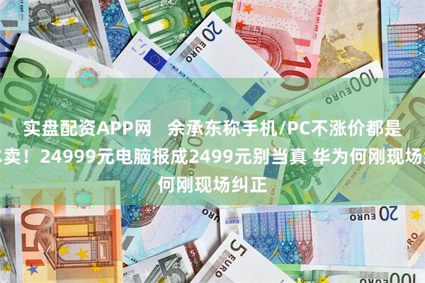 实盘配资APP网   余承东称手机/PC不涨价都是亏本卖！24999元电脑报成2499元别当真 华为何刚现场纠正