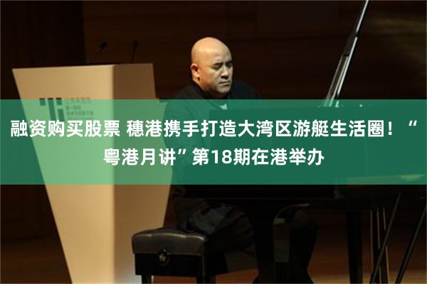 融资购买股票 穗港携手打造大湾区游艇生活圈！“粤港月讲”第18期在港举办