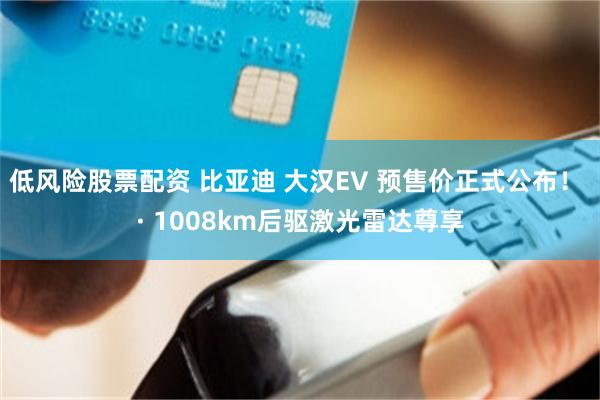 低风险股票配资 比亚迪 大汉EV 预售价正式公布！ · 1008km后驱激光雷达尊享