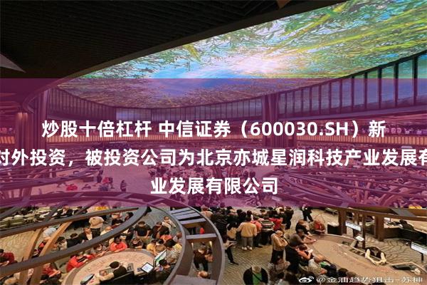 炒股十倍杠杆 中信证券（600030.SH）新增一起对外投资，被投资公司为北京亦城星润科技产业发展有限公司