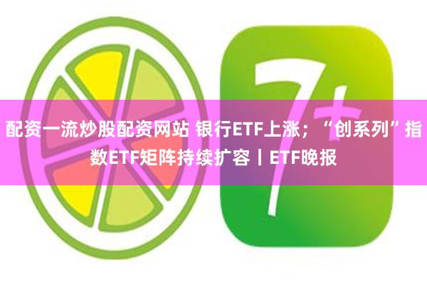 配资一流炒股配资网站 银行ETF上涨；“创系列”指数ETF矩阵持续扩容丨ETF晚报