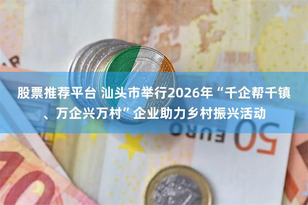 股票推荐平台 汕头市举行2026年“千企帮千镇、万企兴万村”企业助力乡村振兴活动