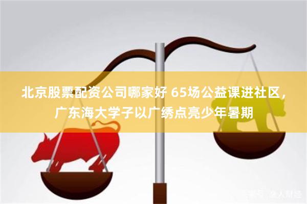 北京股票配资公司哪家好 65场公益课进社区，广东海大学子以广绣点亮少年暑期