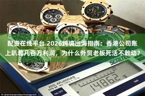 配资在线平台 2026跨境出海指南：香港公司账上趴着几百万利润，为什么外贸老板死活不敢动？