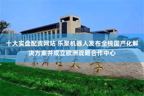 十大实盘配资网站 乐聚机器人发布全栈国产化解决方案并成立欧洲战略合作中心