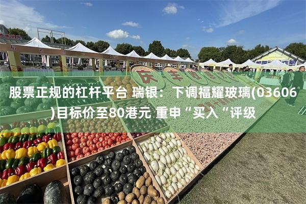 股票正规的杠杆平台 瑞银：下调福耀玻璃(03606)目标价至80港元 重申“买入“评级