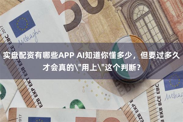 实盘配资有哪些APP AI知道你懂多少，但要过多久才会真的＂用上＂这个判断？