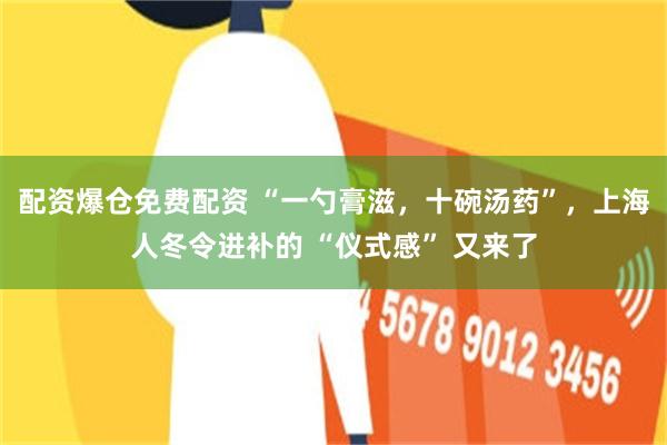 配资爆仓免费配资 “一勺膏滋，十碗汤药”，上海人冬令进补的 “仪式感” 又来了